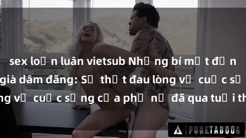 sex loạn luân vietsub Những bí mật đằng sau vẻ ngoài gái già dâm đãng: Sự thật đau lòng về cuộc sống của phụ nữ đã qua tuổi thanh xuân