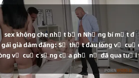 sex không che nhật bản Những bí mật đằng sau vẻ ngoài gái già dâm đãng: Sự thật đau lòng về cuộc sống của phụ nữ đã qua tuổi thanh xuân