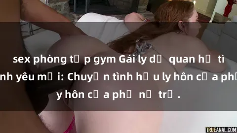 sex phòng tập gym Gái ly dị quan hệ tìm kiếm tình yêu mới: Chuyện tình hậu ly hôn của phụ nữ trẻ.