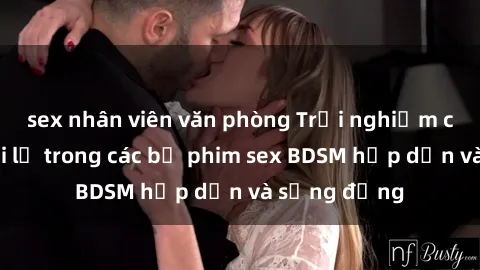 sex nhân viên văn phòng Trải nghiệm cảm giác mới lạ trong các bộ phim sex BDSM hấp dẫn và sống động