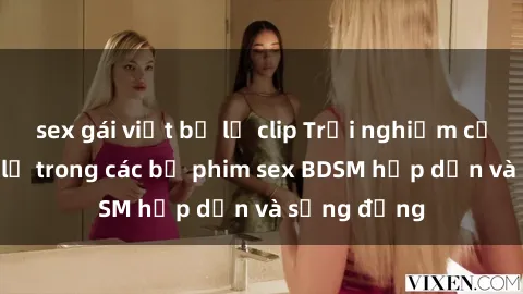 sex gái việt bị lộ clip Trải nghiệm cảm giác mới lạ trong các bộ phim sex BDSM hấp dẫn và sống động