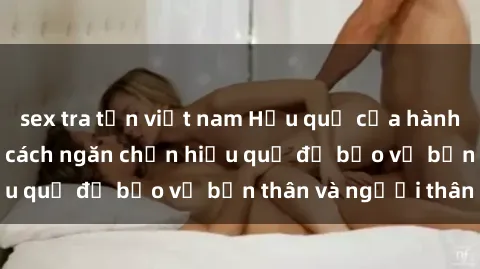 sex tra tấn việt nam Hậu quả của hành vi bạo dâm sex và cách ngăn chặn hiệu quả để bảo vệ bản thân và người thân