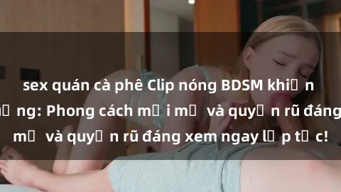 sex quán cà phê Clip nóng BDSM khiến người xem phát cuồng: Phong cách mới mẻ và quyến rũ đáng xem ngay lập tức!
