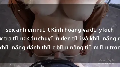 sex anh em ruột Kinh hoàng và đầy kích thích với phim sex tra tấn: Câu chuyện đen tối và khả năng đánh thức bản năng tiềm ẩn trong con người