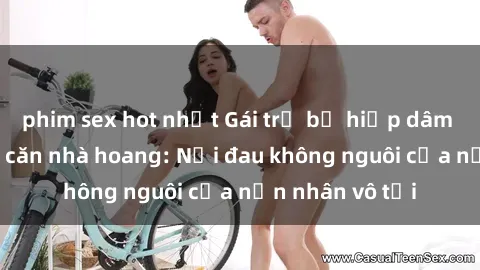 phim sex hot nhất Gái trẻ bị hiếp dâm bạo lực trong căn nhà hoang: Nỗi đau không nguôi của nạn nhân vô tội