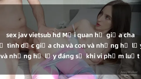 sex jav vietsub hd Mối quan hệ giữa cha và con: Sự thật về tình dục giữa cha và con và những hệ lụy đáng sợ khi vi phạm luật pháp.