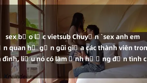 sex bạo lực vietsub Chuyện `sex anh em ruột` - Đề cập đến quan hệ gần gũi giữa các thành viên trong gia đình, liệu nó có làm ảnh hưởng đến tình cảm gia đình hay không?