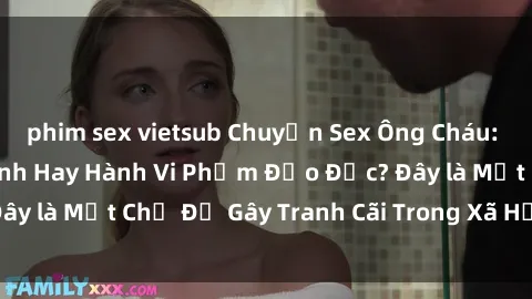 phim sex vietsub Chuyện Sex Ông Cháu: Mối Quan Hệ Gia Đình Hay Hành Vi Phạm Đạo Đức? Đây là Một Chủ Đề Gây Tranh Cãi Trong Xã Hội Hiện Nay.