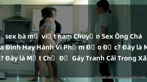 sex bà mẹ việt nam Chuyện Sex Ông Cháu: Mối Quan Hệ Gia Đình Hay Hành Vi Phạm Đạo Đức? Đây là Một Chủ Đề Gây Tranh Cãi Trong Xã Hội Hiện Nay.