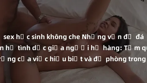 sex học sinh không che Những vấn đề đáng quan tâm về quan hệ tình dục giữa người họ hàng: Tầm quan trọng của việc hiểu biết và đề phòng trong việc tiếp xúc trong gia đình.