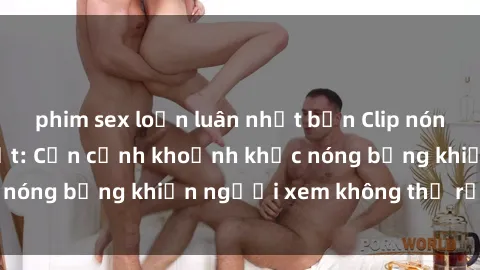 phim sex loạn luân nhật bản Clip nóng phòng tắm gây sốt: Cận cảnh khoảnh khắc nóng bỏng khiến người xem không thể rời mắt