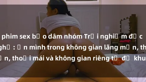 phim sex bạo dâm nhóm Trải nghiệm độc đáo tại sex nhà nghỉ: ẩn mình trong không gian lãng mạn, thoải mái và không gian riêng tư để khuấy động tình ái.
