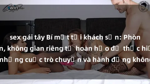 sex gái tây Bí mật tại khách sạn: Phòng quay lén khép kín, không gian riêng tư hoàn hảo để thực hiện những cuộc trò chuyện và hành động không bị người khác phát hiện.