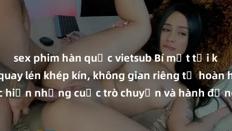 sex phim hàn quốc vietsub Bí mật tại khách sạn: Phòng quay lén khép kín, không gian riêng tư hoàn hảo để thực hiện những cuộc trò chuyện và hành động không bị người khác phát hiện.