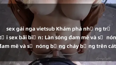 sex gái nga vietsub Khám phá những trải nghiệm độc đáo tại sex bãi biển: Làn sóng đam mê và sự nóng bỏng cháy bỏng trên cát trắng