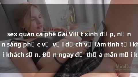 sex quán cà phê Gái Việt xinh đẹp, nồng nàn tình cảm, sẵn sàng phục vụ với dịch vụ làm tình tại khách sạn. Đến ngay để thỏa mãn mọi khao khát của bạn!