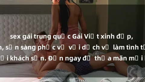 sex gái trung quốc Gái Việt xinh đẹp, nồng nàn tình cảm, sẵn sàng phục vụ với dịch vụ làm tình tại khách sạn. Đến ngay để thỏa mãn mọi khao khát của bạn!