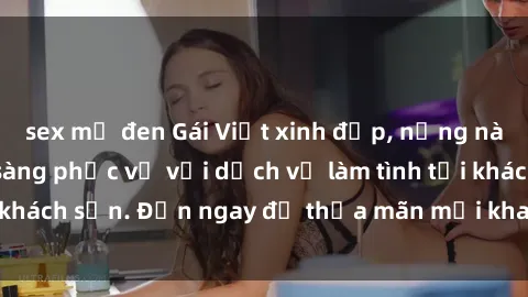 sex mỹ đen Gái Việt xinh đẹp, nồng nàn tình cảm, sẵn sàng phục vụ với dịch vụ làm tình tại khách sạn. Đến ngay để thỏa mãn mọi khao khát của bạn!