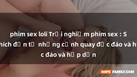 phim sex loli Trải nghiệm phim sex : Sự kích thích đến từ những cảnh quay độc đáo và hấp dẫn