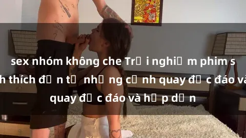 sex nhóm không che Trải nghiệm phim sex : Sự kích thích đến từ những cảnh quay độc đáo và hấp dẫn