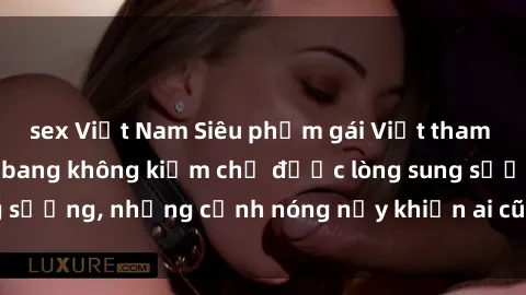 sex Việt Nam Siêu phẩm gái Việt tham gia trong buổi gangbang không kiềm chế được lòng sung sướng, những cảnh nóng nảy khiến ai cũng phải mãn nhãn