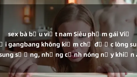 sex bà bầu việt nam Siêu phẩm gái Việt tham gia trong buổi gangbang không kiềm chế được lòng sung sướng, những cảnh nóng nảy khiến ai cũng phải mãn nhãn