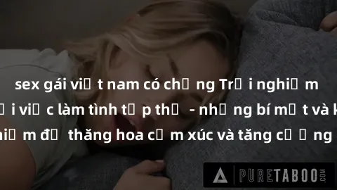 sex gái việt nam có chồng Trải nghiệm hứng khởi cùng với việc làm tình tập thể - những bí mật và kinh nghiệm để thăng hoa cảm xúc và tăng cường sự gắn kết trong mối quan hệ