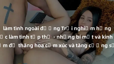 làm tình ngoài đường Trải nghiệm hứng khởi cùng với việc làm tình tập thể - những bí mật và kinh nghiệm để thăng hoa cảm xúc và tăng cường sự gắn kết trong mối quan hệ