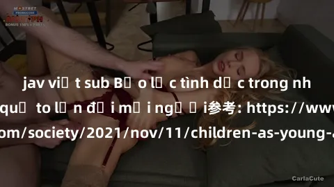 jav việt sub Bạo lực tình dục trong nhóm: nguy cơ và hậu quả to lớn đối mọi người参考: https://www.theguardian.com/society/2021/nov/11/children-as-young-as-four-are-being-sexually-abused-by-groups-in-uk