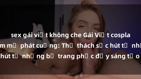 sex gái việt không che Gái Việt cosplay sexy khiến fan hâm mộ phát cuồng: Thử thách sức hút từ những bộ trang phục đầy sáng tạo và quyến rũ!