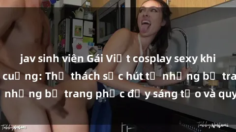 jav sinh viên Gái Việt cosplay sexy khiến fan hâm mộ phát cuồng: Thử thách sức hút từ những bộ trang phục đầy sáng tạo và quyến rũ!