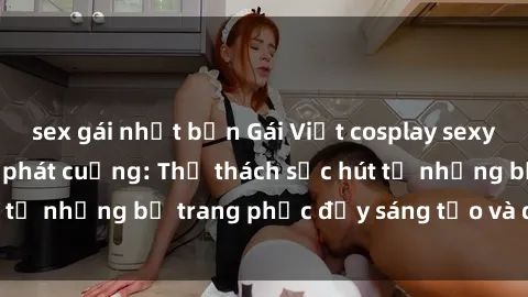 sex gái nhật bản Gái Việt cosplay sexy khiến fan hâm mộ phát cuồng: Thử thách sức hút từ những bộ trang phục đầy sáng tạo và quyến rũ!