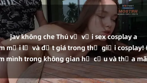 jav không che Thú vị với sex cosplay anime: Trải nghiệm mới lạ và đắt giá trong thế giới cosplay! Đắm mình trong không gian hư cấu và thỏa mãn niềm đam mê của bạn!