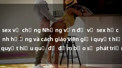 sex vợ chồng Những vấn đề về sex học sinh: Các yếu tố ảnh hưởng và cách giáo viên giải quyết hiệu quả để đảm bảo sự phát triển toàn diện.
