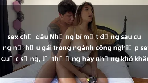 sex chị dâu Những bí mật đằng sau cuộc sống của những nữ hầu gái trong ngành công nghiệp sex: Cuộc sống, lẽ thường hay những khó khăn mà họ phải đối mặt.