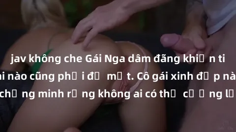 jav không che Gái Nga dâm đãng khiến tim bất cứ chàng trai nào cũng phải đỏ mặt. Cô gái xinh đẹp này đã chứng minh rằng không ai có thể cưỡng lại khi cô làm tình đắm say.