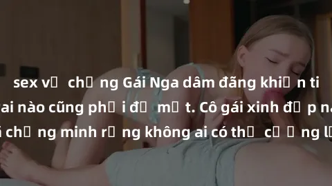 sex vợ chồng Gái Nga dâm đãng khiến tim bất cứ chàng trai nào cũng phải đỏ mặt. Cô gái xinh đẹp này đã chứng minh rằng không ai có thể cưỡng lại khi cô làm tình đắm say.