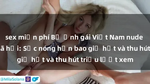 sex miễn phí Bộ ảnh gái Việt Nam nude gây sốt mạng xã hội: Sắc nóng hơn bao giờ hết và thu hút triệu lượt xem