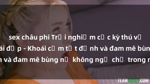 sex châu phi Trải nghiệm cực kỳ thú vị khi làm tình với gái đẹp - Khoái cảm tột đỉnh và đam mê bùng nổ không ngờ chỉ trong một đêm!