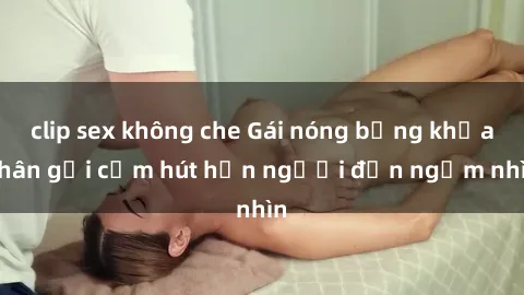 clip sex không che Gái nóng bỏng khỏa thân gợi cảm hút hồn người đến ngắm nhìn