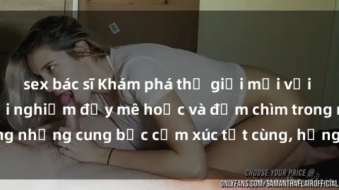 sex bác sĩ Khám phá thế giới mới với sex người lớn: trải nghiệm đầy mê hoặc và đắm chìm trong những cung bậc cảm xúc tột cùng, hứng khởi và cuốn hút.