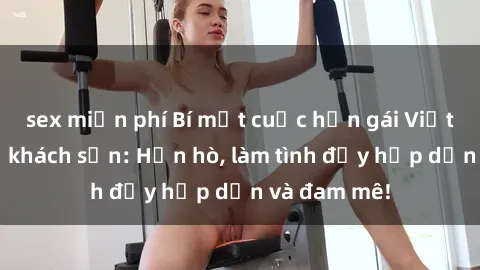 sex miễn phí Bí mật cuộc hẹn gái Việt lần đầu ở khách sạn: Hẹn hò, làm tình đầy hấp dẫn và đam mê!