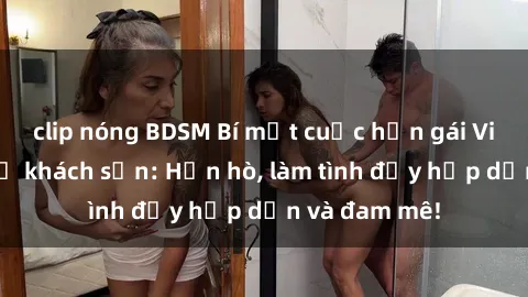 clip nóng BDSM Bí mật cuộc hẹn gái Việt lần đầu ở khách sạn: Hẹn hò, làm tình đầy hấp dẫn và đam mê!