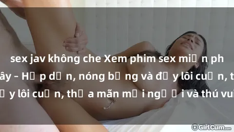 sex jav không che Xem phim sex miễn phí online ngay tại đây – Hấp dẫn, nóng bỏng và đầy lôi cuốn, thỏa mãn mọi người và thú vui của bạn!