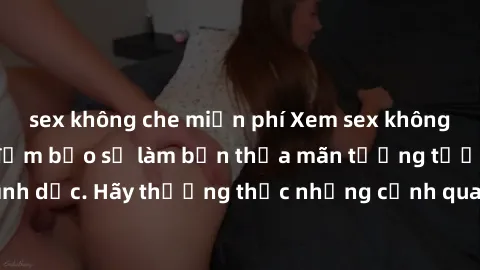 sex không che miễn phí Xem sex không che HD miễn phí đảm bảo sẽ làm bạn thỏa mãn tưởng tượng và nhu cầu tình dục. Hãy thưởng thức những cảnh quay hấp dẫn và mãnh liệt ngay bây giờ!