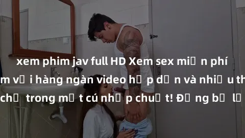 xem phim jav full HD Xem sex miễn phí: Cùng trải nghiệm với hàng ngàn video hấp dẫn và nhiều thể loại đa dạng chỉ trong một cú nhấp chuột! Đừng bỏ lỡ cơ hội thưởng thức tuyệt vời này ngay hôm nay!