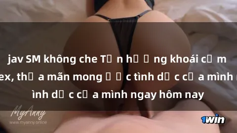 jav SM không che Tận hưởng khoái cảm với gái xinh sex, thỏa mãn mong ước tình dục của mình ngay hôm nay