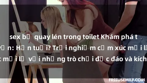sex bị quay lén trong toilet Khám phá thế giới sex trực tuyến: Hơn tuổi? Trải nghiệm cảm xúc mới lạ với những trò chơi độc đáo và kích thích người lớn