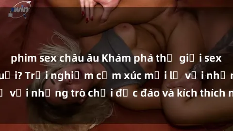 phim sex châu âu Khám phá thế giới sex trực tuyến: Hơn tuổi? Trải nghiệm cảm xúc mới lạ với những trò chơi độc đáo và kích thích người lớn