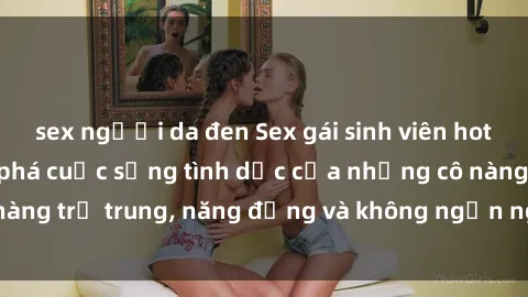 sex người da đen Sex gái sinh viên hot nhất: Cùng khám phá cuộc sống tình dục của những cô nàng trẻ trung, năng động và không ngần ngại thử nghiệm!